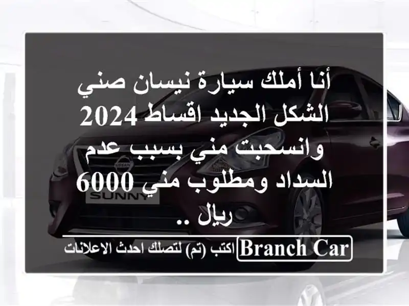 أنا أملك سيارة نيسان صني الشكل الجديد اقساط 2024 وانسحبت مني بسبب عدم السداد ومطلوب مني 6000 ريال ..